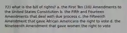 72) what is the bill of rights? a. the First Ten (10) Amendments to the United States Constitution b. the Fifth and Fourteen Amendments that deal with due process c. the Fifteenth Amendment that gave African Americans the right to vote d. the Nineteenth Amendment that gave women the right to vote