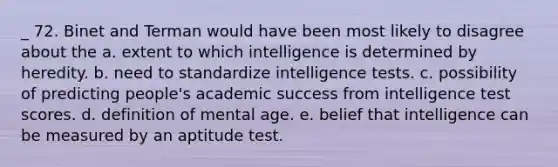 _ 72. Binet and Terman would have been most likely to disagree about the a. extent to which intelligence is determined by heredity. b. need to standardize intelligence tests. c. possibility of predicting people's academic success from intelligence test scores. d. definition of mental age. e. belief that intelligence can be measured by an aptitude test.