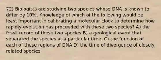 72) Biologists are studying two species whose DNA is known to differ by 10%. Knowledge of which of the following would be least important in calibrating a molecular clock to determine how rapidly evolution has proceeded with these two species? A) the fossil record of these two species B) a geological event that separated the species at a particular time. C) the function of each of these regions of DNA D) the time of divergence of closely related species