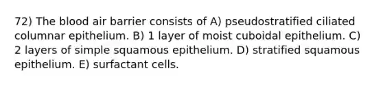 72) <a href='https://www.questionai.com/knowledge/k7oXMfj7lk-the-blood' class='anchor-knowledge'>the blood</a> air barrier consists of A) pseudostratified ciliated columnar epithelium. B) 1 layer of moist cuboidal epithelium. C) 2 layers of simple squamous epithelium. D) stratified squamous epithelium. E) surfactant cells.