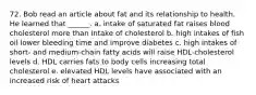 72. Bob read an article about fat and its relationship to health. He learned that ______. a. intake of saturated fat raises blood cholesterol more than intake of cholesterol b. high intakes of fish oil lower bleeding time and improve diabetes c. high intakes of short- and medium-chain fatty acids will raise HDL-cholesterol levels d. HDL carries fats to body cells increasing total cholesterol e. elevated HDL levels have associated with an increased risk of heart attacks