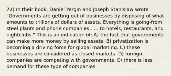 72) In their book, Daniel Yergin and Joseph Stanislaw wrote "Governments are getting out of businesses by disposing of what amounts to trillions of dollars of assets. Everything is going-from steel plants and phone companies . . . to hotels, restaurants, and nightclubs." This is an indication of: A) the fact that governments can make more money by selling assets. B) privatization is becoming a driving force for global marketing. C) these businesses are considered as closed markets. D) foreign companies are competing with governments. E) there is less demand for these type of companies.