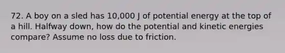 72. A boy on a sled has 10,000 J of potential energy at the top of a hill. Halfway down, how do the potential and kinetic energies compare? Assume no loss due to friction.