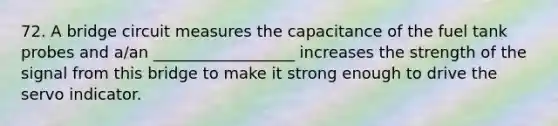 72. A bridge circuit measures the capacitance of the fuel tank probes and a/an __________________ increases the strength of the signal from this bridge to make it strong enough to drive the servo indicator.