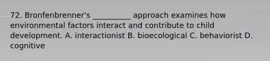 72. Bronfenbrenner's __________ approach examines how environmental factors interact and contribute to child development. A. interactionist B. bioecological C. behaviorist D. cognitive