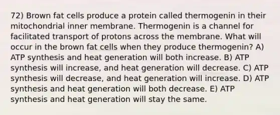 72) Brown fat cells produce a protein called thermogenin in their mitochondrial inner membrane. Thermogenin is a channel for facilitated transport of protons across the membrane. What will occur in the brown fat cells when they produce thermogenin? A) ATP synthesis and heat generation will both increase. B) ATP synthesis will increase, and heat generation will decrease. C) ATP synthesis will decrease, and heat generation will increase. D) ATP synthesis and heat generation will both decrease. E) ATP synthesis and heat generation will stay the same.