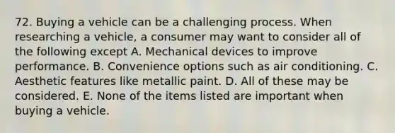 72. Buying a vehicle can be a challenging process. When researching a vehicle, a consumer may want to consider all of the following except A. Mechanical devices to improve performance. B. Convenience options such as air conditioning. C. Aesthetic features like metallic paint. D. All of these may be considered. E. None of the items listed are important when buying a vehicle.