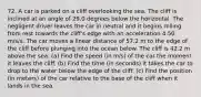 72. A car is parked on a cliff overlooking the sea. The cliff is inclined at an angle of 29.0 degrees below the horizontal. The negligent driver leaves the car in neutral and it begins rolling from rest towards the cliff's edge with an acceleration 4.50 m/s/s. The car moves a linear distance of 57.2 m to the edge of the cliff before plunging into the ocean below. The cliff is 42.2 m above the sea. (a) Find the speed (in m/s) of the car the moment it leaves the cliff. (b) Find the time (in seconds) it takes the car to drop to the water below the edge of the cliff. (c) Find the position (in meters) of the car relative to the base of the cliff when it lands in the sea.