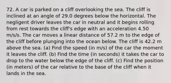 72. A car is parked on a cliff overlooking the sea. The cliff is inclined at an angle of 29.0 degrees below the horizontal. The negligent driver leaves the car in neutral and it begins rolling from rest towards the cliff's edge with an acceleration 4.50 m/s/s. The car moves a linear distance of 57.2 m to the edge of the cliff before plunging into the ocean below. The cliff is 42.2 m above the sea. (a) Find the speed (in m/s) of the car the moment it leaves the cliff. (b) Find the time (in seconds) it takes the car to drop to the water below the edge of the cliff. (c) Find the position (in meters) of the car relative to the base of the cliff when it lands in the sea.