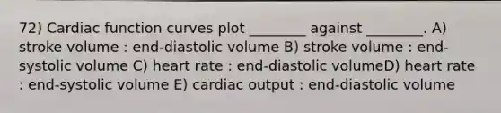 72) Cardiac function curves plot ________ against ________. A) stroke volume : end-diastolic volume B) stroke volume : end-systolic volume C) heart rate : end-diastolic volumeD) heart rate : end-systolic volume E) cardiac output : end-diastolic volume