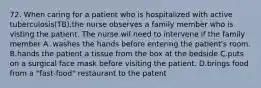 72. When caring for a patient who is hospitalized with active tuberculosis(TB),the nurse observes a family member who is visting the patient. The nurse wil need to intervene if the family member A. washes the hands before entering the patient's room. B.hands the patient a tissue from the box at the bedside C.puts on a surgical face mask before visiting the patient. D.brings food from a "fast-food" restaurant to the patent