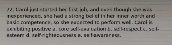 72. Carol just started her first job, and even though she was inexperienced, she had a strong belief in her inner worth and basic competence, so she expected to perform well. Carol is exhibiting positive a. core self-evaluation b. self-respect c. self-esteem d. self-righteousness e. self-awareness.