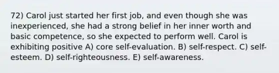 72) Carol just started her first job, and even though she was inexperienced, she had a strong belief in her inner worth and basic competence, so she expected to perform well. Carol is exhibiting positive A) core self-evaluation. B) self-respect. C) self-esteem. D) self-righteousness. E) self-awareness.