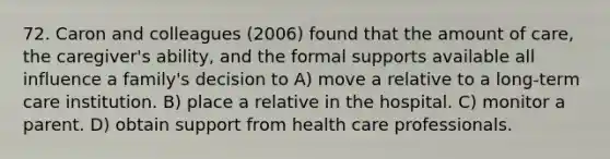 72. Caron and colleagues (2006) found that the amount of care, the caregiver's ability, and the formal supports available all influence a family's decision to A) move a relative to a long-term care institution. B) place a relative in the hospital. C) monitor a parent. D) obtain support from health care professionals.