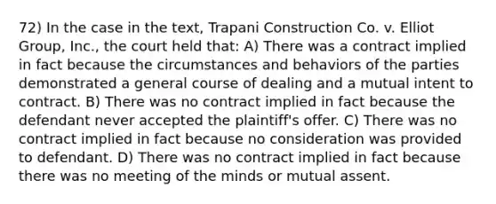 72) In the case in the text, Trapani Construction Co. v. Elliot Group, Inc., the court held that: A) There was a contract implied in fact because the circumstances and behaviors of the parties demonstrated a general course of dealing and a mutual intent to contract. B) There was no contract implied in fact because the defendant never accepted the plaintiff's offer. C) There was no contract implied in fact because no consideration was provided to defendant. D) There was no contract implied in fact because there was no meeting of the minds or mutual assent.