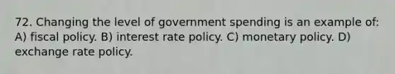 72. Changing the level of government spending is an example of: A) <a href='https://www.questionai.com/knowledge/kPTgdbKdvz-fiscal-policy' class='anchor-knowledge'>fiscal policy</a>. B) interest rate policy. C) <a href='https://www.questionai.com/knowledge/kEE0G7Llsx-monetary-policy' class='anchor-knowledge'>monetary policy</a>. D) exchange rate policy.