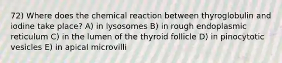 72) Where does the chemical reaction between thyroglobulin and iodine take place? A) in lysosomes B) in rough endoplasmic reticulum C) in the lumen of the thyroid follicle D) in pinocytotic vesicles E) in apical microvilli