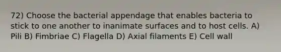 72) Choose the bacterial appendage that enables bacteria to stick to one another to inanimate surfaces and to host cells. A) Pili B) Fimbriae C) Flagella D) Axial filaments E) Cell wall