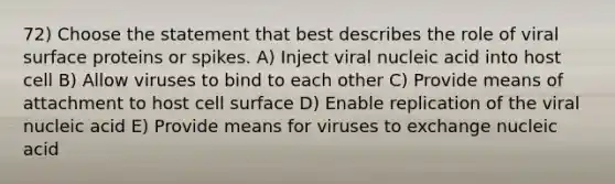 72) Choose the statement that best describes the role of viral surface proteins or spikes. A) Inject viral nucleic acid into host cell B) Allow viruses to bind to each other C) Provide means of attachment to host cell surface D) Enable replication of the viral nucleic acid E) Provide means for viruses to exchange nucleic acid