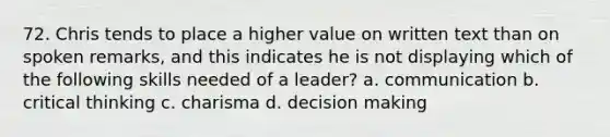 72. Chris tends to place a higher value on written text than on spoken remarks, and this indicates he is not displaying which of the following skills needed of a leader? a. communication b. critical thinking c. charisma d. decision making