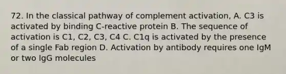 72. In the classical pathway of complement activation, A. C3 is activated by binding C-reactive protein B. The sequence of activation is C1, C2, C3, C4 C. C1q is activated by the presence of a single Fab region D. Activation by antibody requires one IgM or two IgG molecules