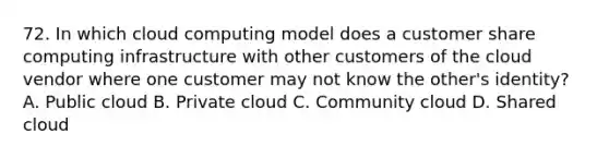 72. In which cloud computing model does a customer share computing infrastructure with other customers of the cloud vendor where one customer may not know the other's identity? A. Public cloud B. Private cloud C. Community cloud D. Shared cloud