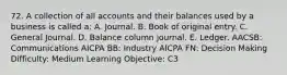 72. A collection of all accounts and their balances used by a business is called a: A. Journal. B. Book of original entry. C. General Journal. D. Balance column journal. E. Ledger. AACSB: Communications AICPA BB: Industry AICPA FN: Decision Making Difficulty: Medium Learning Objective: C3