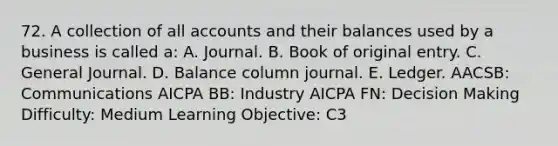 72. A collection of all accounts and their balances used by a business is called a: A. Journal. B. Book of original entry. C. General Journal. D. Balance column journal. E. Ledger. AACSB: Communications AICPA BB: Industry AICPA FN: Decision Making Difficulty: Medium Learning Objective: C3