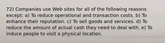 72) Companies use Web sites for all of the following reasons except: a) To reduce operational and transaction costs. b) To enhance their reputation. c) To sell goods and services. d) To reduce the amount of actual cash they need to deal with. e) To induce people to visit a physical location.