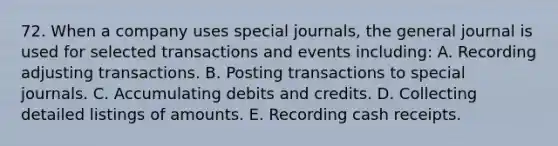 72. When a company uses special journals, the general journal is used for selected transactions and events including: A. Recording adjusting transactions. B. Posting transactions to special journals. C. Accumulating debits and credits. D. Collecting detailed listings of amounts. E. Recording cash receipts.