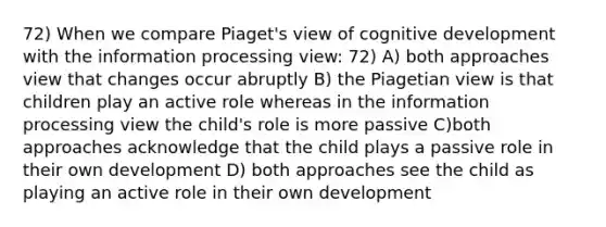 72) When we compare Piaget's view of cognitive development with the information processing view: 72) A) both approaches view that changes occur abruptly B) the Piagetian view is that children play an active role whereas in the information processing view the child's role is more passive C)both approaches acknowledge that the child plays a passive role in their own development D) both approaches see the child as playing an active role in their own development