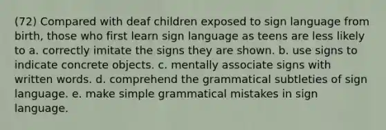 (72) Compared with deaf children exposed to sign language from birth, those who first learn sign language as teens are less likely to a. correctly imitate the signs they are shown. b. use signs to indicate concrete objects. c. mentally associate signs with written words. d. comprehend the grammatical subtleties of sign language. e. make simple grammatical mistakes in sign language.