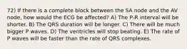 72) If there is a complete block between the SA node and the AV node, how would the ECG be affected? A) The P-R interval will be shorter. B) The QRS duration will be longer. C) There will be much bigger P waves. D) The ventricles will stop beating. E) The rate of P waves will be faster than the rate of QRS complexes.