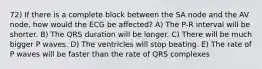 72) If there is a complete block between the SA node and the AV node, how would the ECG be affected? A) The P-R interval will be shorter. B) The QRS duration will be longer. C) There will be much bigger P waves. D) The ventricles will stop beating. E) The rate of P waves will be faster than the rate of QRS complexes