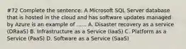 #72 Complete the sentence: A Microsoft SQL Server database that is hosted in the cloud and has software updates managed by Azure is an example of ...... A. Disaster recovery as a service (DRaaS) B. Infrastructure as a Service (IaaS) C. Platform as a Service (PaaS) D. Software as a Service (SaaS)