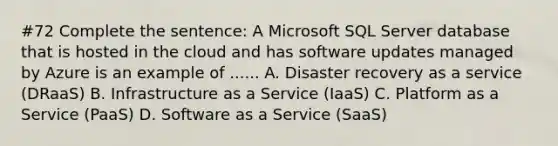 #72 Complete the sentence: A Microsoft SQL Server database that is hosted in the cloud and has software updates managed by Azure is an example of ...... A. Disaster recovery as a service (DRaaS) B. Infrastructure as a Service (IaaS) C. Platform as a Service (PaaS) D. Software as a Service (SaaS)