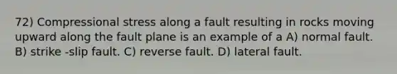 72) Compressional stress along a fault resulting in rocks moving upward along the fault plane is an example of a A) normal fault. B) strike -slip fault. C) reverse fault. D) lateral fault.