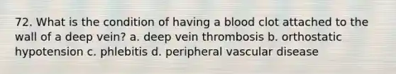 72. What is the condition of having a blood clot attached to the wall of a deep vein? a. deep vein thrombosis b. orthostatic hypotension c. phlebitis d. peripheral vascular disease