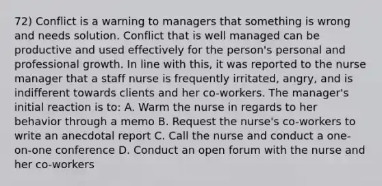 72) Conflict is a warning to managers that something is wrong and needs solution. Conflict that is well managed can be productive and used effectively for the person's personal and professional growth. In line with this, it was reported to the nurse manager that a staff nurse is frequently irritated, angry, and is indifferent towards clients and her co-workers. The manager's initial reaction is to: A. Warm the nurse in regards to her behavior through a memo B. Request the nurse's co-workers to write an anecdotal report C. Call the nurse and conduct a one-on-one conference D. Conduct an open forum with the nurse and her co-workers