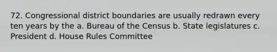 72. Congressional district boundaries are usually redrawn every ten years by the a. Bureau of the Census b. State legislatures c. President d. House Rules Committee