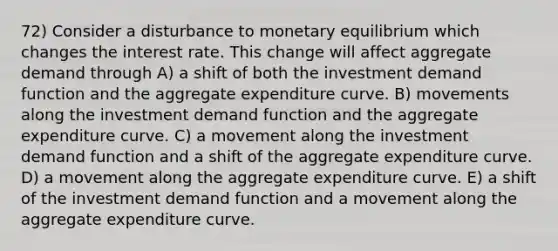 72) Consider a disturbance to monetary equilibrium which changes the interest rate. This change will affect aggregate demand through A) a shift of both the investment demand function and the aggregate expenditure curve. B) movements along the investment demand function and the aggregate expenditure curve. C) a movement along the investment demand function and a shift of the aggregate expenditure curve. D) a movement along the aggregate expenditure curve. E) a shift of the investment demand function and a movement along the aggregate expenditure curve.