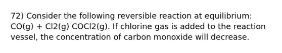 72) Consider the following reversible reaction at equilibrium: CO(g) + Cl2(g) COCl2(g). If chlorine gas is added to the reaction vessel, the concentration of carbon monoxide will decrease.