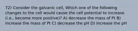 72) Consider the galvanic cell, Which one of the following changes to the cell would cause the cell potential to increase (i.e., become more positive)? A) decrease the mass of Pt B) increase the mass of Pt C) decrease the pH D) increase the pH