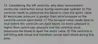 72. Considering the left ventricle, why does isovolumetric ventricular contraction occur during ventricular systole? A) The ventricle needs to pressurize the blood to close the aortic valve. B) Ventricular pressure is greater than atrial pressure so the ventricle cannot eject blood. C) The bicuspid valve needs time to shut before the ventricle can eject blood. D) Aortic pressure is higher than ventricular pressure and the ventricle must pressurize the blood to open the aortic valve. E) The ventricle is still filling with blood and therefore cannot eject blood during this time.