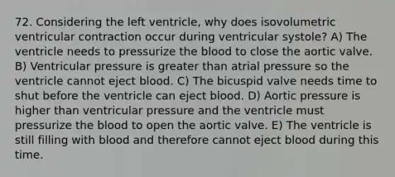 72. Considering the left ventricle, why does isovolumetric ventricular contraction occur during ventricular systole? A) The ventricle needs to pressurize <a href='https://www.questionai.com/knowledge/k7oXMfj7lk-the-blood' class='anchor-knowledge'>the blood</a> to close the aortic valve. B) Ventricular pressure is greater than atrial pressure so the ventricle cannot eject blood. C) The bicuspid valve needs time to shut before the ventricle can eject blood. D) Aortic pressure is higher than ventricular pressure and the ventricle must pressurize the blood to open the aortic valve. E) The ventricle is still filling with blood and therefore cannot eject blood during this time.