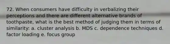 72. When consumers have difficulty in verbalizing their perceptions and there are different alternative brands of toothpaste, what is the best method of judging them in terms of similarity: a. cluster analysis b. MDS c. dependence techniques d. factor loading e. focus group