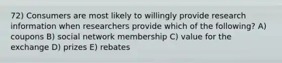 72) Consumers are most likely to willingly provide research information when researchers provide which of the following? A) coupons B) social network membership C) value for the exchange D) prizes E) rebates