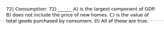 72) Consumption: 72) ______ A) is the largest component of GDP. B) does not include the price of new homes. C) is the value of total goods purchased by consumers. D) All of these are true.