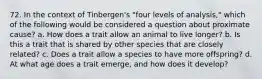 72. In the context of Tinbergen's "four levels of analysis," which of the following would be considered a question about proximate cause? a. How does a trait allow an animal to live longer? b. Is this a trait that is shared by other species that are closely related? c. Does a trait allow a species to have more offspring? d. At what age does a trait emerge, and how does it develop?