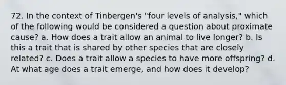 72. In the context of Tinbergen's "four levels of analysis," which of the following would be considered a question about proximate cause? a. How does a trait allow an animal to live longer? b. Is this a trait that is shared by other species that are closely related? c. Does a trait allow a species to have more offspring? d. At what age does a trait emerge, and how does it develop?